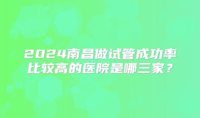2024南昌做试管成功率比较高的医院是哪三家?