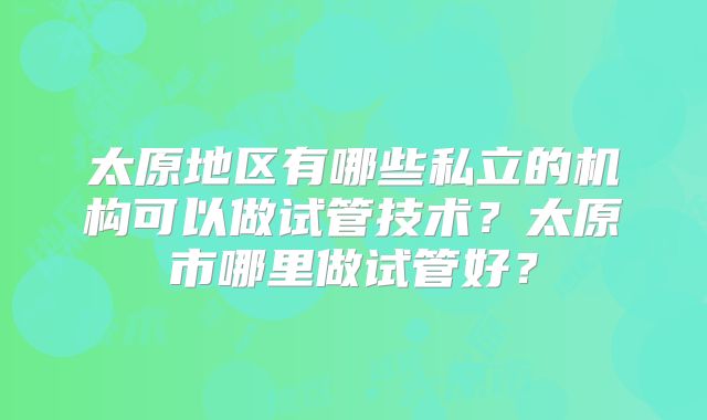 太原地区有哪些私立的机构可以做试管技术？太原市哪里做试管好？