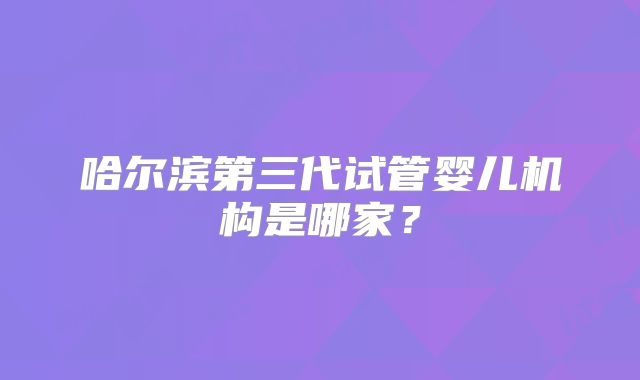 哈尔滨第三代试管婴儿机构是哪家?