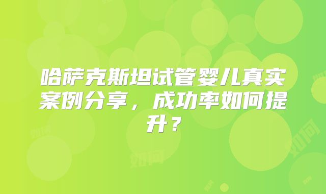 哈萨克斯坦试管婴儿真实案例分享，成功率如何提升？