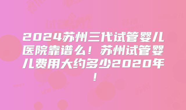 2024苏州三代试管婴儿医院靠谱么!苏州试管婴儿费用大约多少2020年!
