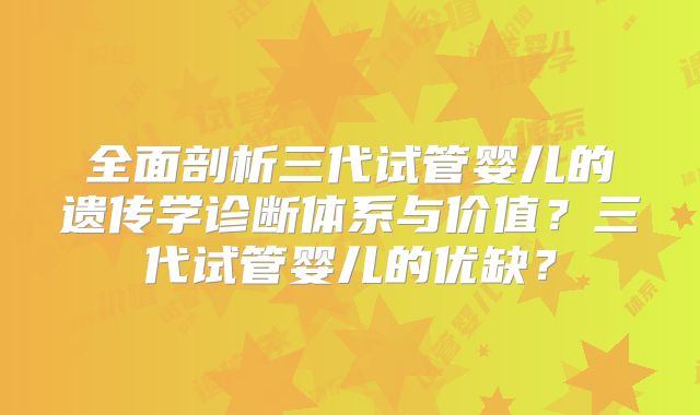 全面剖析三代试管婴儿的遗传学诊断体系与价值？三代试管婴儿的优缺？
