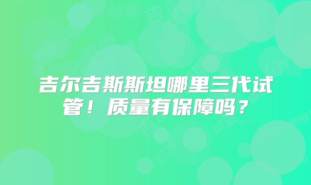 吉尔吉斯斯坦哪里三代试管!质量有保障吗?