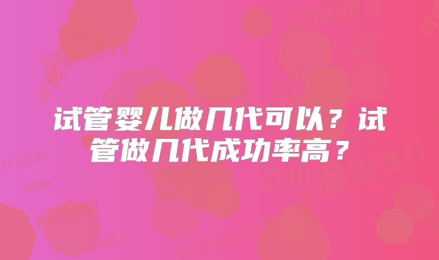 试管婴儿做几代可以？试管做几代成功率高？