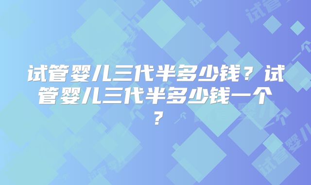 试管婴儿三代半多少钱?试管婴儿三代半多少钱一个?