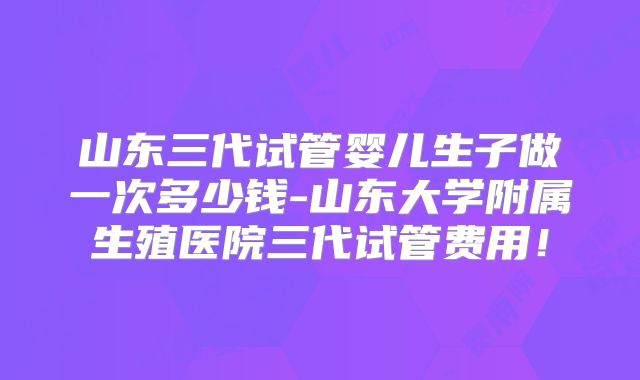 山东三代试管婴儿生子做一次多少钱-山东大学附属生殖医院三代试管费用!