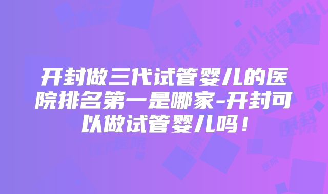 开封做三代试管婴儿的医院排名第一是哪家-开封可以做试管婴儿吗！