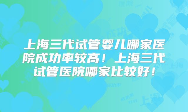 上海三代试管婴儿哪家医院成功率较高！上海三代试管医院哪家比较好！
