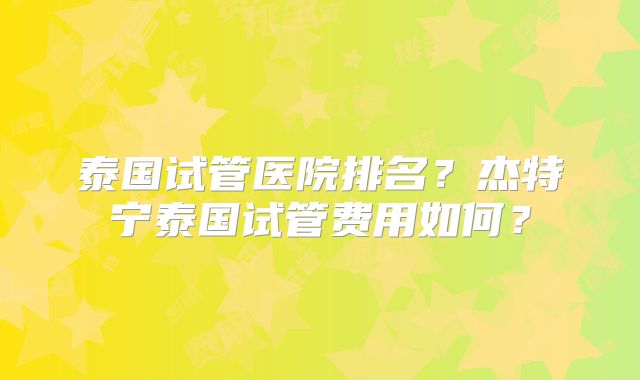 泰国试管医院排名?杰特宁泰国试管费用如何?
