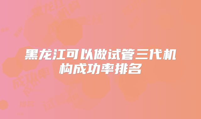 黑龙江可以做试管三代机构成功率排名