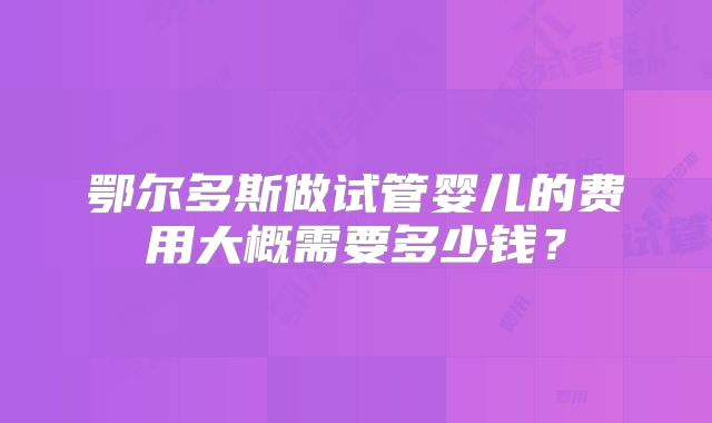 鄂尔多斯做试管婴儿的费用大概需要多少钱？