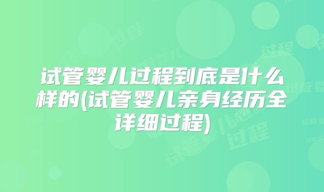 试管婴儿过程到底是什么样的(试管婴儿亲身经历全详细过程)