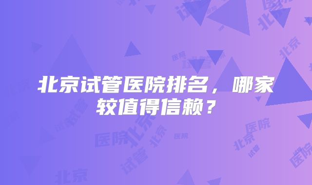 北京试管医院排名，哪家较值得信赖？