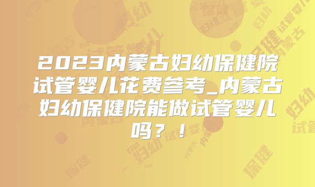 2023内蒙古妇幼保健院试管婴儿花费参考_内蒙古妇幼保健院能做试管婴儿吗?!
