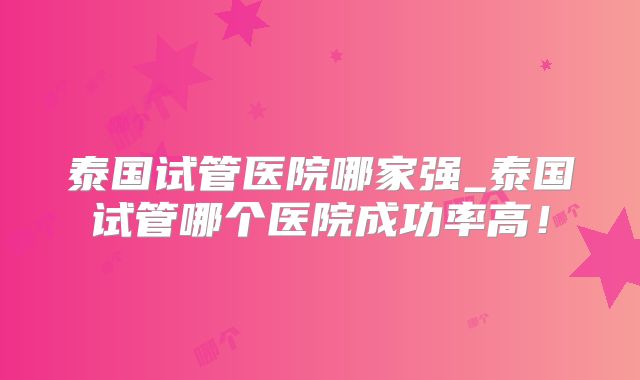 泰国试管医院哪家强_泰国试管哪个医院成功率高！