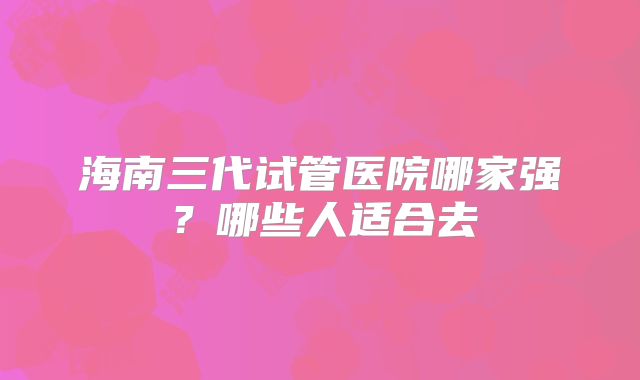海南三代试管医院哪家强?哪些人适合去