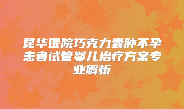 昆华医院巧克力囊肿不孕患者试管婴儿治疗方案专业解析