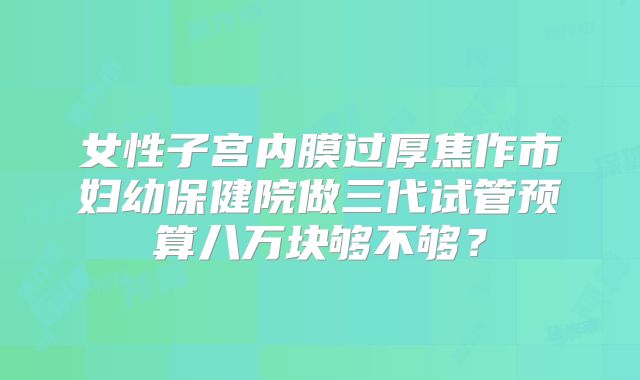 女性子宫内膜过厚焦作市妇幼保健院做三代试管预算八万块够不够?