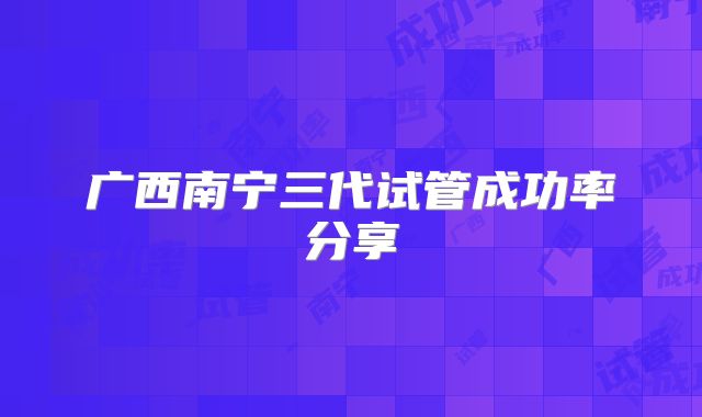广西南宁三代试管成功率分享
