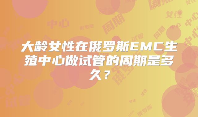 大龄女性在俄罗斯EMC生殖中心做试管的周期是多久？