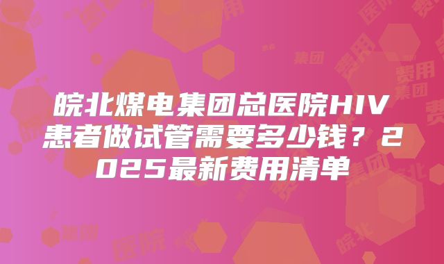 皖北煤电集团总医院HIV患者做试管需要多少钱？2025最新费用清单
