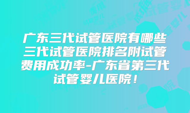 广东三代试管医院有哪些三代试管医院排名附试管费用成功率-广东省第三代试管婴儿医院！