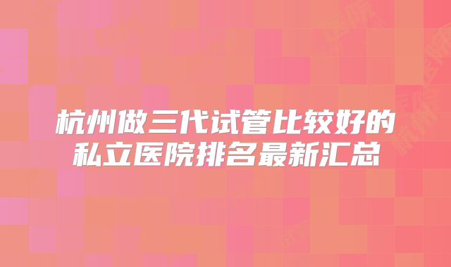 杭州做三代试管比较好的私立医院排名最新汇总