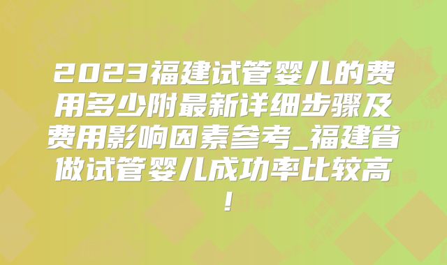 2023福建试管婴儿的费用多少附最新详细步骤及费用影响因素参考_福建省做试管婴儿成功率比较高！