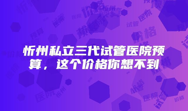 忻州私立三代试管医院预算，这个价格你想不到