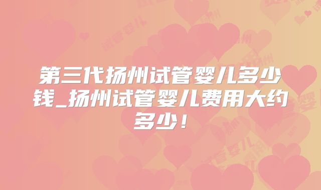 第三代扬州试管婴儿多少钱_扬州试管婴儿费用大约多少！