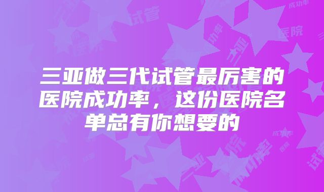三亚做三代试管最厉害的医院成功率,这份医院名单总有你想要的