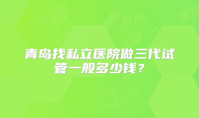 青岛找私立医院做三代试管一般多少钱？