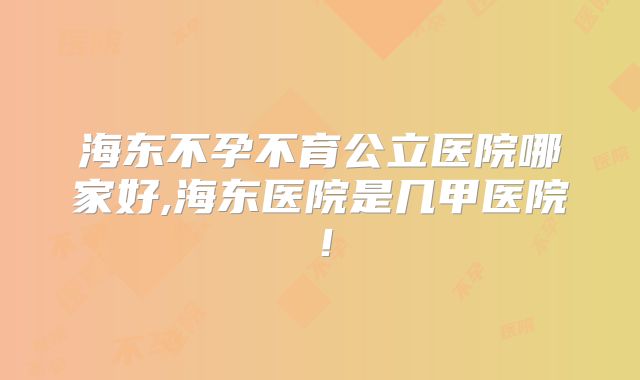 海东不孕不育公立医院哪家好,海东医院是几甲医院!