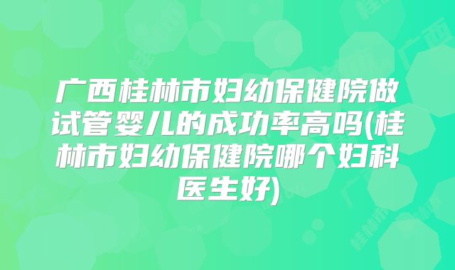 广西桂林市妇幼保健院做试管婴儿的成功率高吗(桂林市妇幼保健院哪个妇科医生好)