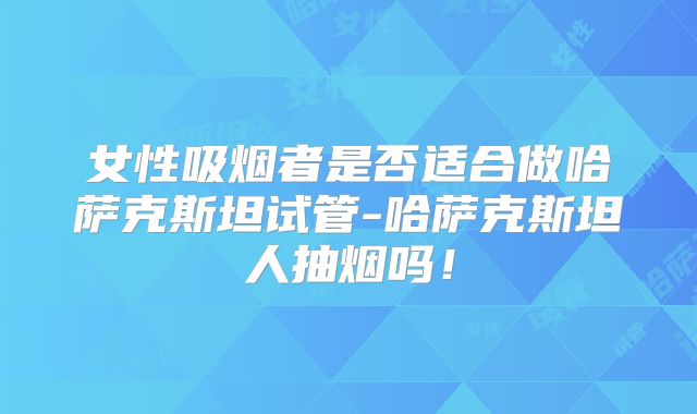女性吸烟者是否适合做哈萨克斯坦试管-哈萨克斯坦人抽烟吗！