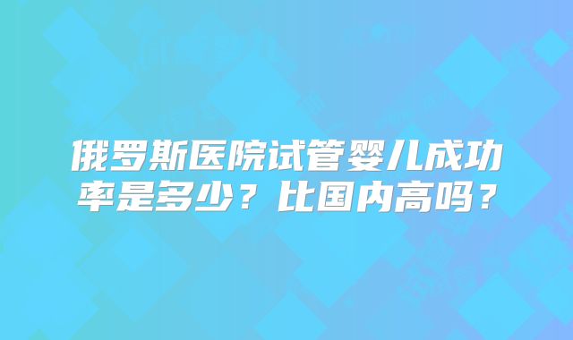俄罗斯医院试管婴儿成功率是多少？比国内高吗？