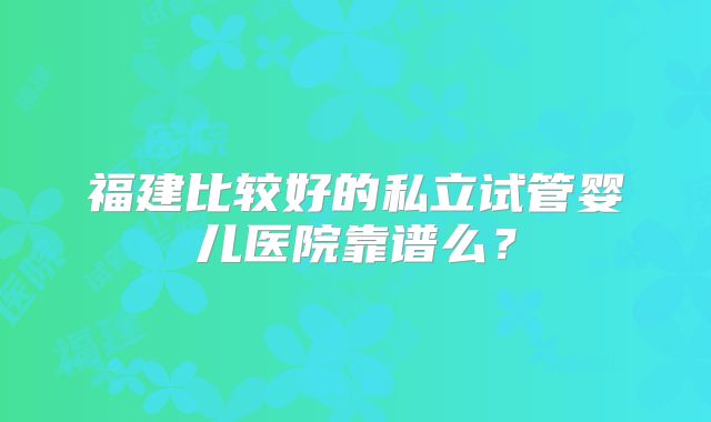 福建比较好的私立试管婴儿医院靠谱么?
