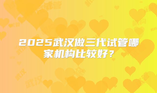 2025武汉做三代试管哪家机构比较好?