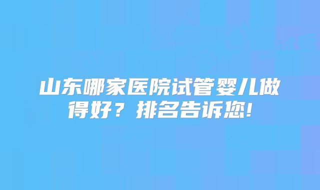 山东哪家医院试管婴儿做得好?排名告诉您!