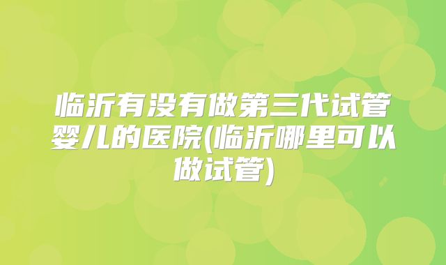 临沂有没有做第三代试管婴儿的医院(临沂哪里可以做试管)