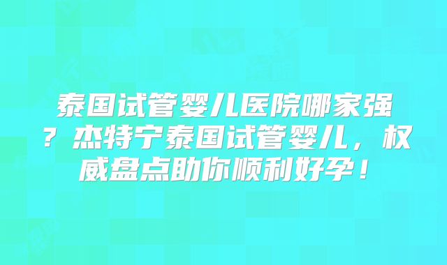 泰国试管婴儿医院哪家强？杰特宁泰国试管婴儿，权威盘点助你顺利好孕！