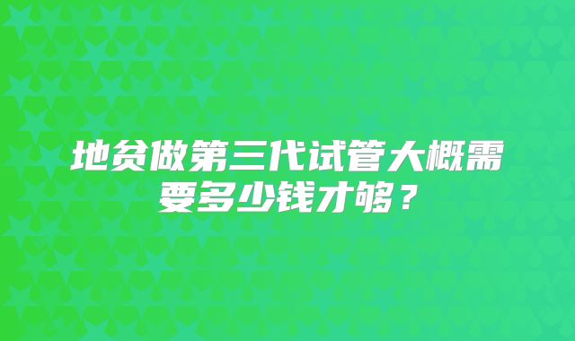 地贫做第三代试管大概需要多少钱才够？