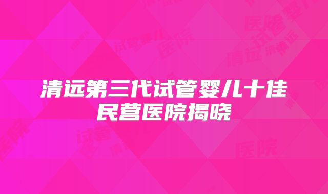 清远第三代试管婴儿十佳民营医院揭晓
