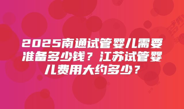 2025南通试管婴儿需要准备多少钱?江苏试管婴儿费用大约多少?
