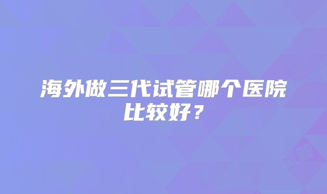 海外做三代试管哪个医院比较好？