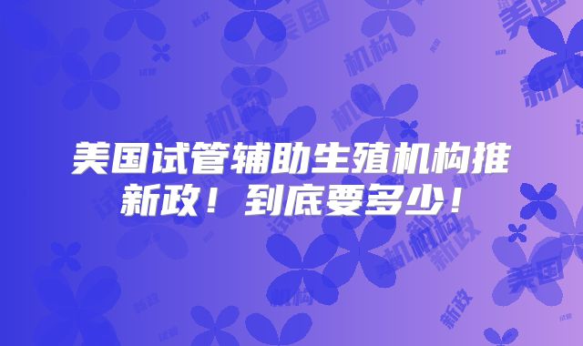 美国试管辅助生殖机构推新政!到底要多少!
