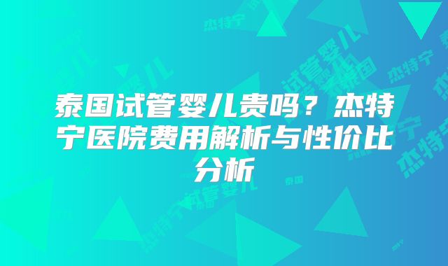 泰国试管婴儿贵吗？杰特宁医院费用解析与性价比分析
