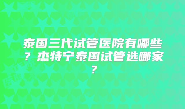 泰国三代试管医院有哪些？杰特宁泰国试管选哪家？