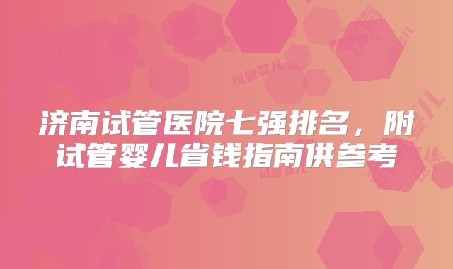 济南试管医院七强排名,附试管婴儿省钱指南供参考