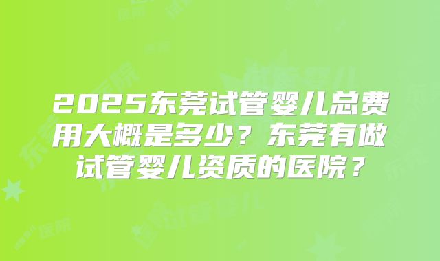 2025东莞试管婴儿总费用大概是多少?东莞有做试管婴儿资质的医院?
